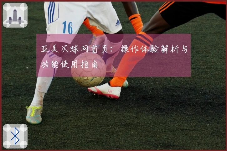 亚美买球网首页：操作体验解析与功能使用指南