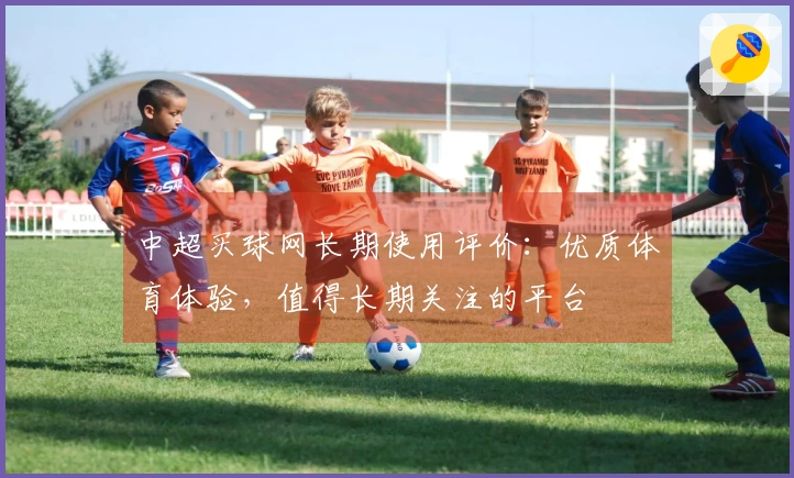 中超买球网长期使用评价：优质体育体验，值得长期关注的平台